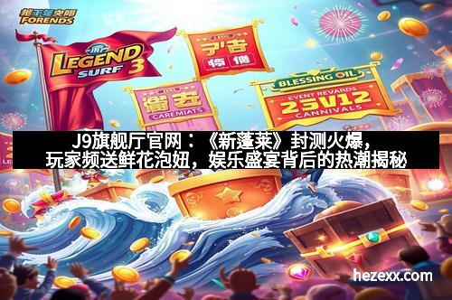 J9旗舰厅官网：《新蓬莱》封测火爆，玩家频送鲜花泡妞，娱乐盛宴背后的热潮揭秘